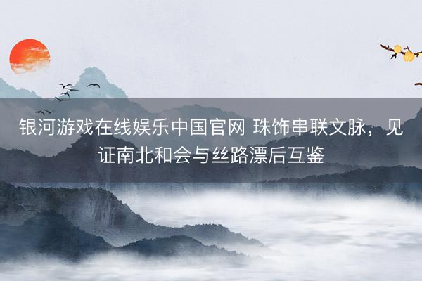银河游戏在线娱乐中国官网 珠饰串联文脉，见证南北和会与丝路漂后互鉴