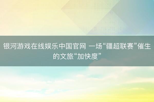 银河游戏在线娱乐中国官网 一场“疆超联赛”催生的文旅“加快度”