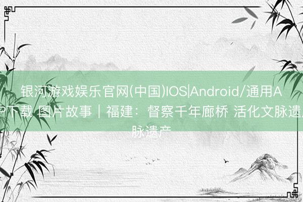 银河游戏娱乐官网(中国)IOS|Android/通用APP下载 图片故事｜福建：督察千年廊桥 活化文脉遗产