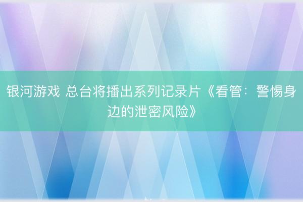 银河游戏 总台将播出系列记录片《看管：警惕身边的泄密风险》