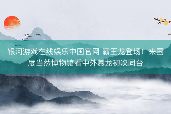 银河游戏在线娱乐中国官网 霸王龙登场！来国度当然博物馆看中外暴龙初次同台