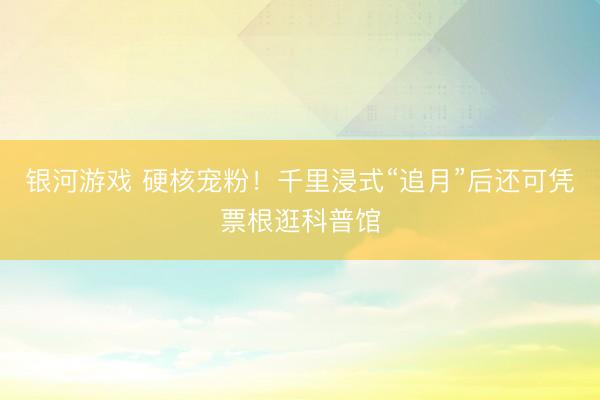 银河游戏 硬核宠粉！千里浸式“追月”后还可凭票根逛科普馆