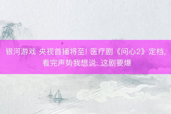 银河游戏 央视首播将至! 医疗剧《问心2》定档， 看完声势我想说: 这剧要爆