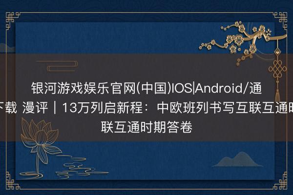 银河游戏娱乐官网(中国)IOS|Android/通用APP下载 漫评|13万列启新程:中欧班列书写互联互通时期答卷