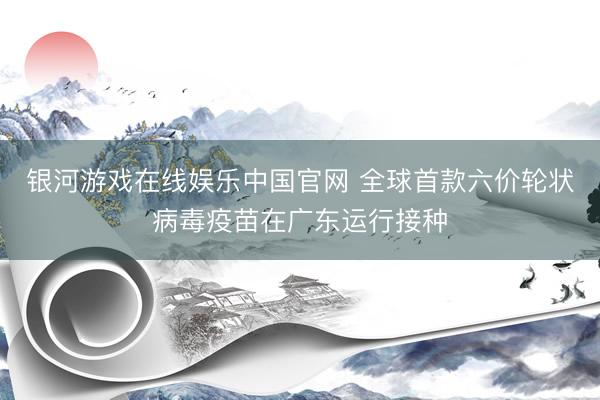 银河游戏在线娱乐中国官网 全球首款六价轮状病毒疫苗在广东运行接种