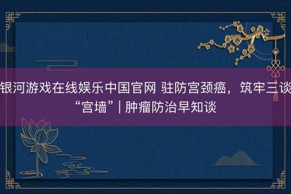 银河游戏在线娱乐中国官网 驻防宫颈癌,筑牢三谈“宫墙” | 肿瘤防治早知谈