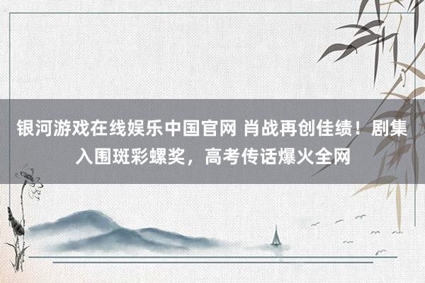 银河游戏在线娱乐中国官网 肖战再创佳绩！剧集入围斑彩螺奖，高考传话爆火全网