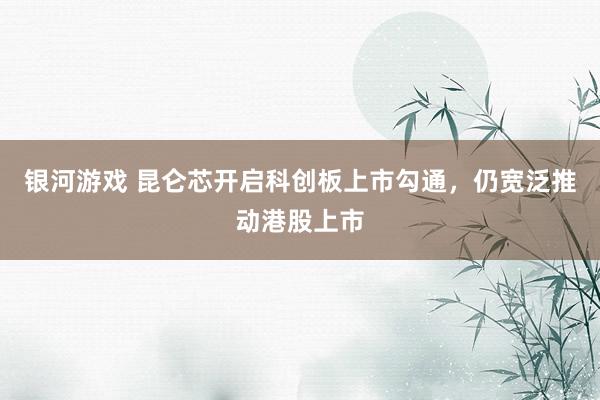 银河游戏 昆仑芯开启科创板上市勾通，仍宽泛推动港股上市