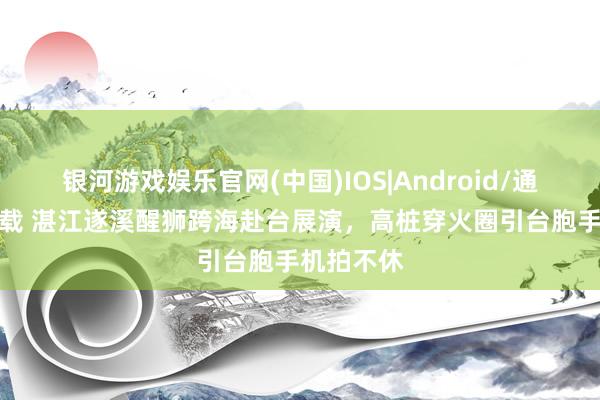 银河游戏娱乐官网(中国)IOS|Android/通用APP下载 湛江遂溪醒狮跨海赴台展演，高桩穿火圈引台胞手机拍不休