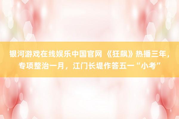 银河游戏在线娱乐中国官网 《狂飙》热播三年，专项整治一月，江门长堤作答五一“小考”