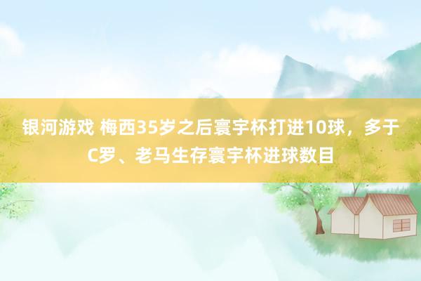 银河游戏 梅西35岁之后寰宇杯打进10球，多于C罗、老马生存寰宇杯进球数目