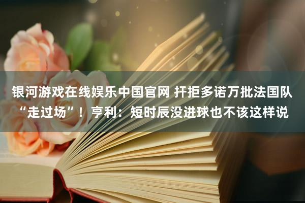银河游戏在线娱乐中国官网 扞拒多诺万批法国队“走过场”！亨利：短时辰没进球也不该这样说
