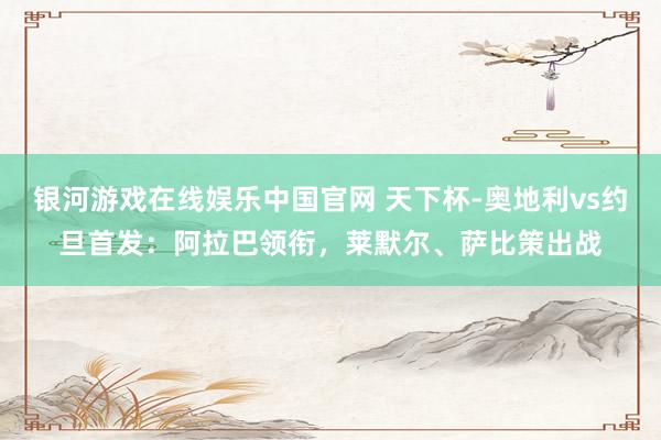 银河游戏在线娱乐中国官网 天下杯-奥地利vs约旦首发：阿拉巴领衔，莱默尔、萨比策出战