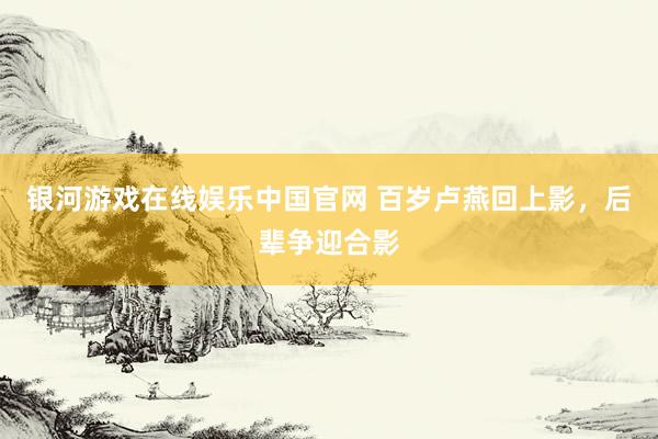 银河游戏在线娱乐中国官网 百岁卢燕回上影，后辈争迎合影