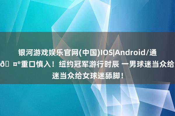 银河游戏娱乐官网(中国)IOS|Android/通用APP下载 🤮重口慎入！纽约冠军游行时辰 一男球迷当众给女球迷舔脚！