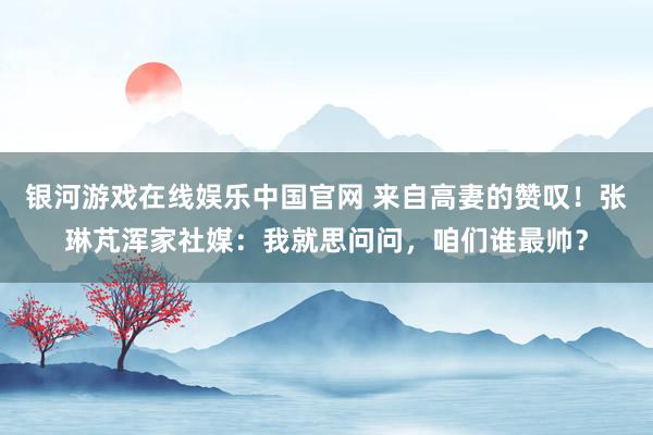 银河游戏在线娱乐中国官网 来自高妻的赞叹!张琳芃浑家社媒:我就思问问,咱们谁最帅?