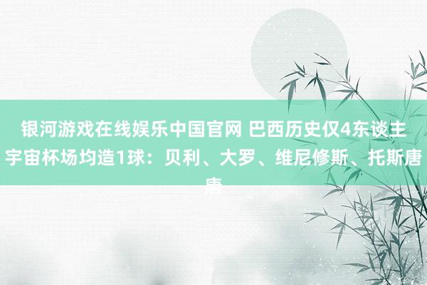 银河游戏在线娱乐中国官网 巴西历史仅4东谈主宇宙杯场均造1球:贝利、大罗、维尼修斯、托斯唐