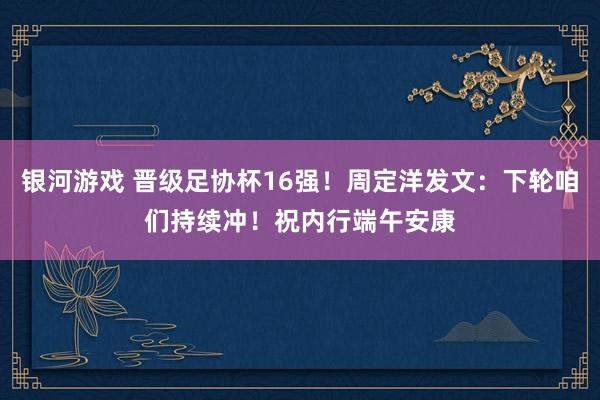银河游戏 晋级足协杯16强!周定洋发文:下轮咱们持续冲!祝内行端午安康